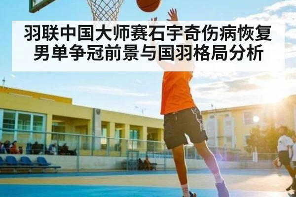 羽联中国大师赛石宇奇伤病恢复 男单争冠前景与国羽格局分析