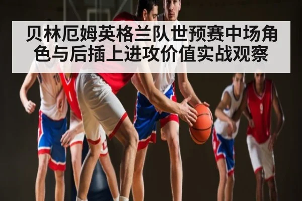 贝林厄姆英格兰队世预赛中场角色与后插上进攻价值实战观察